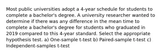 Most public universities adopt a 4-year schedule for students to complete a bachelor's degree. A university researcher wanted to determine if there was any difference in the mean time to complete a bachelor's degree for students who graduated in 2019 compared to this 4-year standard. Select the appropriate hypothesis test. a) One-sample t-test b) Paired-sample t-test c) Independent-samples t-test