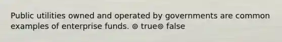 Public utilities owned and operated by governments are common examples of enterprise funds. ⊚ true⊚ false