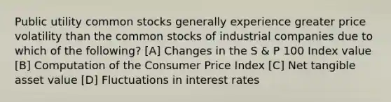 Public utility common stocks generally experience greater price volatility than the common stocks of industrial companies due to which of the following? [A] Changes in the S & P 100 Index value [B] Computation of the Consumer Price Index [C] Net tangible asset value [D] Fluctuations in interest rates