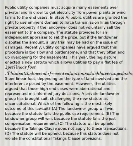 Public utility companies must acquire many easements over private land in order to get electricity from power plants or wind farms to the end users. In State A, public utilities are granted the right to use eminent domain to force transmission lines through private property if the landowner does not voluntarily sell the easement to the company. The statute provides for an independent appraiser to set the price, but if the landowner disputes the amount, a jury trial may be had on the issue of damages. Recently, utility companies have argued that this procedure is too slow and burdensome, and that they often end up overpaying for the easements. This year, the legislature enacted a new statute which allows utilities to pay a flat fee of 1 per linear foot. This is at the low end of recent valuations which have ranged as high as5 per linear foot, depending on the type of land involved and the interference posed by the easement. However, the utilities argued that those high-end cases were aberrational and represented misinformed jury decisions. A private landowner group has brought suit, challenging the new statute as unconstitutional. Which of the following is the most likely outcome of this lawsuit? (A) The landowner group will win, because the statute fails the public use requirement. (B) The landowner group will win, because the statute fails the just compensation requirement. (C) The statute will be upheld, because the Takings Clause does not apply to these transactions. (D) The statute will be upheld, because this statute does not violate the constitutional Takings Clause provisions.