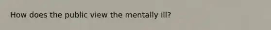 How does the public view the mentally ill?