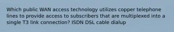 Which public WAN access technology utilizes copper telephone lines to provide access to subscribers that are multiplexed into a single T3 link connection? ISDN DSL cable dialup