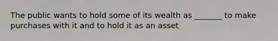 The public wants to hold some of its wealth as _______ to make purchases with it and to hold it as an asset