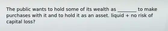 The public wants to hold some of its wealth as ________ to make purchases with it and to hold it as an asset. liquid + no risk of capital loss?