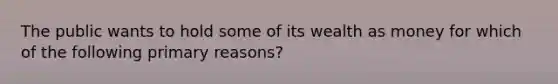 The public wants to hold some of its wealth as money for which of the following primary reasons?