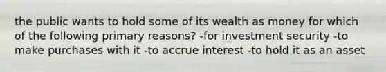 the public wants to hold some of its wealth as money for which of the following primary reasons? -for investment security -to make purchases with it -to accrue interest -to hold it as an asset