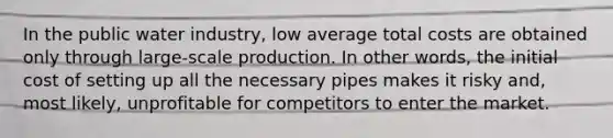 In the public water industry, low average total costs are obtained only through large-scale production. In other words, the initial cost of setting up all the necessary pipes makes it risky and, most likely, unprofitable for competitors to enter the market.