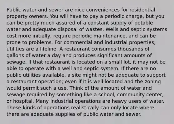 Public water and sewer are nice conveniences for residential property owners. You will have to pay a periodic charge, but you can be pretty much assured of a constant supply of potable water and adequate disposal of wastes. Wells and septic systems cost more initially, require periodic maintenance, and can be prone to problems. For commercial and industrial properties, utilities are a lifeline. A restaurant consumes thousands of gallons of water a day and produces significant amounts of sewage. If that restaurant is located on a small lot, it may not be able to operate with a well and septic system. If there are no public utilities available, a site might not be adequate to support a restaurant operation; even if it is well located and the zoning would permit such a use. Think of the amount of water and sewage required by something like a school, community center, or hospital. Many industrial operations are heavy users of water. These kinds of operations realistically can only locate where there are adequate supplies of public water and sewer.