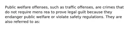 Public welfare offenses, such as traffic offenses, are crimes that do not require mens rea to prove legal guilt because they endanger public welfare or violate safety regulations. They are also referred to as: