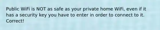 Public WiFi is NOT as safe as your private home WiFi, even if it has a security key you have to enter in order to connect to it. Correct!