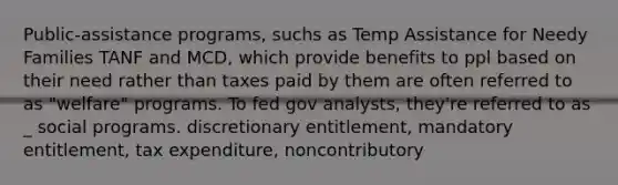 Public-assistance programs, suchs as Temp Assistance for Needy Families TANF and MCD, which provide benefits to ppl based on their need rather than taxes paid by them are often referred to as "welfare" programs. To fed gov analysts, they're referred to as _ social programs. discretionary entitlement, mandatory entitlement, tax expenditure, noncontributory