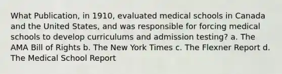 What Publication, in 1910, evaluated medical schools in Canada and the United States, and was responsible for forcing medical schools to develop curriculums and admission testing? a. The AMA Bill of Rights b. The New York Times c. The Flexner Report d. The Medical School Report