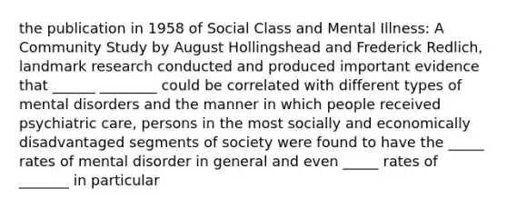 the publication in 1958 of Social Class and Mental Illness: A Community Study by August Hollingshead and Frederick Redlich, landmark research conducted and produced important evidence that ______ ________ could be correlated with different types of mental disorders and the manner in which people received psychiatric care, persons in the most socially and economically disadvantaged segments of society were found to have the _____ rates of mental disorder in general and even _____ rates of _______ in particular