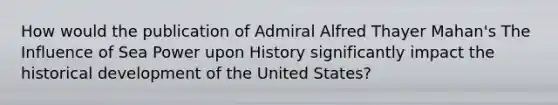 How would the publication of Admiral Alfred Thayer Mahan's The Influence of Sea Power upon History significantly impact the historical development of the United States?