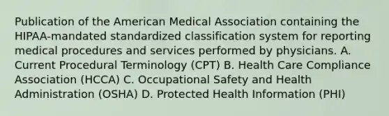 Publication of the American Medical Association containing the HIPAA-mandated standardized classification system for reporting medical procedures and services performed by physicians. A. Current Procedural Terminology (CPT) B. Health Care Compliance Association (HCCA) C. Occupational Safety and Health Administration (OSHA) D. Protected Health Information (PHI)