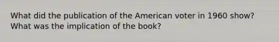 What did the publication of the American voter in 1960 show? What was the implication of the book?