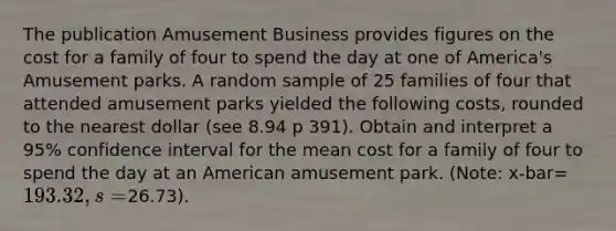 The publication Amusement Business provides figures on the cost for a family of four to spend the day at one of America's Amusement parks. A random sample of 25 families of four that attended amusement parks yielded the following costs, rounded to the nearest dollar (see 8.94 p 391). Obtain and interpret a 95% confidence interval for the mean cost for a family of four to spend the day at an American amusement park. (Note: x-bar=193.32, s=26.73).