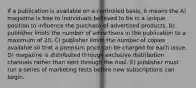 If a publication is available on a controlled basis, it means the A) magazine is free to individuals believed to be in a unique position to influence the purchase of advertised products. B) publisher limits the number of advertisers in the publication to a maximum of 20. C) publisher limits the number of copies available so that a premium price can be charged for each issue. D) magazine is distributed through exclusive distribution channels rather than sent through the mail. E) publisher must run a series of marketing tests before new subscriptions can begin.