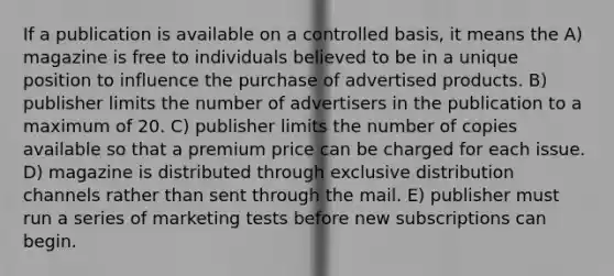 If a publication is available on a controlled basis, it means the A) magazine is free to individuals believed to be in a unique position to influence the purchase of advertised products. B) publisher limits the number of advertisers in the publication to a maximum of 20. C) publisher limits the number of copies available so that a premium price can be charged for each issue. D) magazine is distributed through exclusive distribution channels rather than sent through the mail. E) publisher must run a series of marketing tests before new subscriptions can begin.