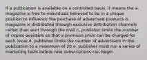 If a publication is available on a controlled basis, it means the a. magazine is free to individuals believed to be in a unique position to influence the purchase of advertised products b. magazine is distributed through exclusive distribution channels rather than sent through the mail c. publisher limits the number of copies available so that a premium price can be charged for each issue d. publisher limits the number of advertisers in the publication to a maximum of 20 e. publisher must run a series of marketing tests before new subscriptions can begin