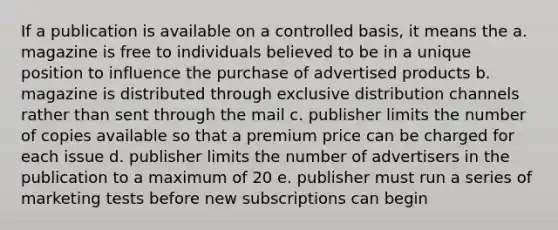 If a publication is available on a controlled basis, it means the a. magazine is free to individuals believed to be in a unique position to influence the purchase of advertised products b. magazine is distributed through exclusive distribution channels rather than sent through the mail c. publisher limits the number of copies available so that a premium price can be charged for each issue d. publisher limits the number of advertisers in the publication to a maximum of 20 e. publisher must run a series of marketing tests before new subscriptions can begin