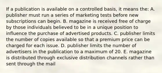 If a publication is available on a controlled basis, it means the: A. publisher must run a series of marketing tests before new subscriptions can begin. B. magazine is received free of charge by those individuals believed to be in a unique position to influence the purchase of advertised products. C. publisher limits the number of copies available so that a premium price can be charged for each issue. D. publisher limits the number of advertisers in the publication to a maximum of 20. E. magazine is distributed through exclusive distribution channels rather than sent through the mail