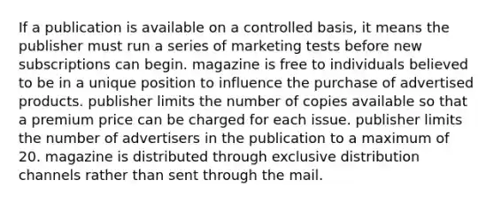 If a publication is available on a controlled basis, it means the publisher must run a series of marketing tests before new subscriptions can begin. magazine is free to individuals believed to be in a unique position to influence the purchase of advertised products. publisher limits the number of copies available so that a premium price can be charged for each issue. publisher limits the number of advertisers in the publication to a maximum of 20. magazine is distributed through exclusive distribution channels rather than sent through the mail.