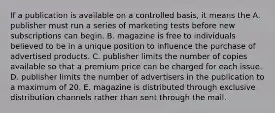 If a publication is available on a controlled basis, it means the A. publisher must run a series of marketing tests before new subscriptions can begin. B. magazine is free to individuals believed to be in a unique position to influence the purchase of advertised products. C. publisher limits the number of copies available so that a premium price can be charged for each issue. D. publisher limits the number of advertisers in the publication to a maximum of 20. E. magazine is distributed through exclusive distribution channels rather than sent through the mail.