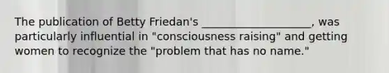 The publication of Betty Friedan's ____________________, was particularly influential in "consciousness raising" and getting women to recognize the "problem that has no name."