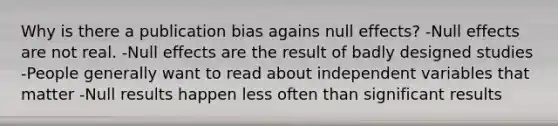 Why is there a publication bias agains null effects? -Null effects are not real. -Null effects are the result of badly designed studies -People generally want to read about independent variables that matter -Null results happen less often than significant results