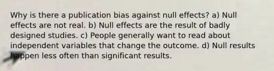 Why is there a publication bias against null effects? a) Null effects are not real. b) Null effects are the result of badly designed studies. c) People generally want to read about independent variables that change the outcome. d) Null results happen less often than significant results.