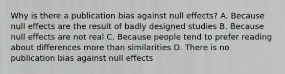 Why is there a publication bias against null effects? A. Because null effects are the result of badly designed studies B. Because null effects are not real C. Because people tend to prefer reading about differences more than similarities D. There is no publication bias against null effects