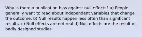 Why is there a publication bias against null effects? a) People generally want to read about independent variables that change the outcome. b) Null results happen less often than significant results. c) Null effects are not real d) Null effects are the result of badly designed studies.