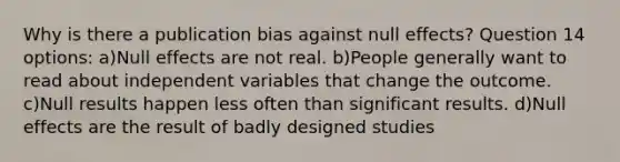 Why is there a publication bias against null effects? Question 14 options: a)Null effects are not real. b)People generally want to read about independent variables that change the outcome. c)Null results happen less often than significant results. d)Null effects are the result of badly designed studies