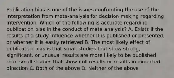 Publication bias is one of the issues confronting the use of the interpretation from meta-analysis for decision making regarding intervention. Which of the following is accurate regarding publication bias in the conduct of meta-analysis? A. Exists if the results of a study influence whether it is published or presented, or whether it is easily retrieved B. The most likely effect of publication bias is that small studies that show strong, significant, or unusual results are more likely to be published than small studies that show null results or results in expected direction C. Both of the above D. Neither of the above