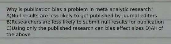 Why is publication bias a problem in meta-analytic research? A)Null results are less likely to get published by journal editors B)Researchers are less likely to submit null results for publication C)Using only the published research can bias effect sizes D)All of the above