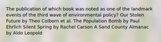 The publication of which book was noted as one of the landmark events of the third wave of environmental policy? Our Stolen Future by Theo Colborn et al. The Population Bomb by Paul Ehrlich Silent Spring by Rachel Carson A Sand County Almanac by Aldo Leopold