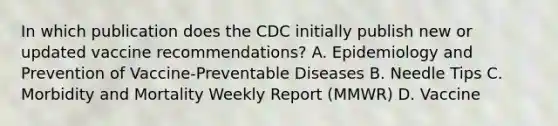 In which publication does the CDC initially publish new or updated vaccine recommendations? A. Epidemiology and Prevention of Vaccine-Preventable Diseases B. Needle Tips C. Morbidity and Mortality Weekly Report (MMWR) D. Vaccine