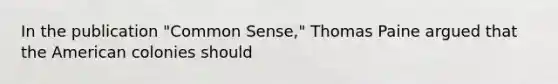 In the publication "Common Sense," Thomas Paine argued that the American colonies should