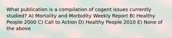 What publication is a compilation of cogent issues currently studied? A) Mortality and Morbidity Weekly Report B) Healthy People 2000 C) Call to Action D) Healthy People 2010 E) None of the above