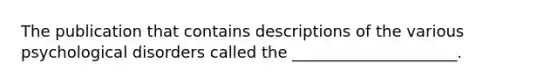 The publication that contains descriptions of the various psychological disorders called the _____________________.