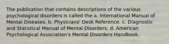 The publication that contains descriptions of the various psychological disorders is called the a. International Manual of Mental Diseases. b. Physicians' Desk Reference. c. Diagnostic and Statistical Manual of Mental Disorders. d. American Psychological Association's Mental Disorders Handbook.