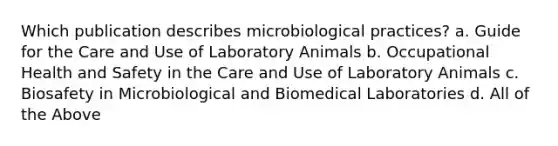 Which publication describes microbiological practices? a. Guide for the Care and Use of Laboratory Animals b. Occupational Health and Safety in the Care and Use of Laboratory Animals c. Biosafety in Microbiological and Biomedical Laboratories d. All of the Above