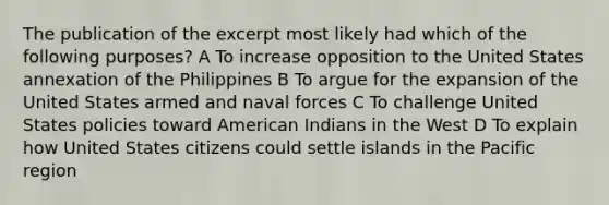 The publication of the excerpt most likely had which of the following purposes? A To increase opposition to the United States annexation of the Philippines B To argue for the expansion of the United States armed and naval forces C To challenge United States policies toward American Indians in the West D To explain how United States citizens could settle islands in the Pacific region