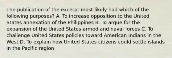 The publication of the excerpt most likely had which of the following purposes? A. To increase opposition to the United States annexation of the Philippines B. To argue for the expansion of the United States armed and naval forces C. To challenge United States policies toward American Indians in the West D. To explain how United States citizens could settle islands in the Pacific region