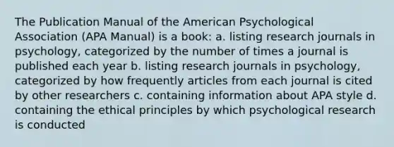 The Publication Manual of the American Psychological Association (APA Manual) is a book: a. listing research journals in psychology, categorized by the number of times a journal is published each year b. listing research journals in psychology, categorized by how frequently articles from each journal is cited by other researchers c. containing information about APA style d. containing the ethical principles by which psychological research is conducted