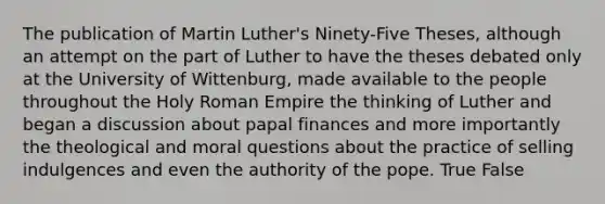 The publication of Martin Luther's Ninety-Five Theses, although an attempt on the part of Luther to have the theses debated only at the University of Wittenburg, made available to the people throughout the Holy Roman Empire the thinking of Luther and began a discussion about papal finances and more importantly the theological and moral questions about the practice of selling indulgences and even the authority of the pope. True False