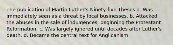 The publication of Martin Luther's Ninety-five Theses a. Was immediately seen as a threat by local businesses. b. Attacked the abuses in the sale of indulgences, beginning the Protestant Reformation. c. Was largely ignored until decades after Luther's death. d. Became the central text for Anglicanism.