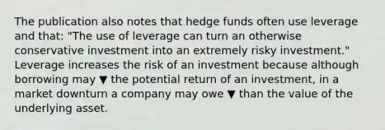 The publication also notes that hedge funds often use leverage and​ that: "The use of leverage can turn an otherwise conservative investment into an extremely risky investment." Leverage increases the risk of an investment because although borrowing may ▼ the potential return of an​ investment, in a market downturn a company may owe ▼ than the value of the underlying asset.