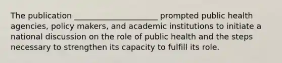 The publication _____________________ prompted public health agencies, policy makers, and academic institutions to initiate a national discussion on the role of public health and the steps necessary to strengthen its capacity to fulfill its role.